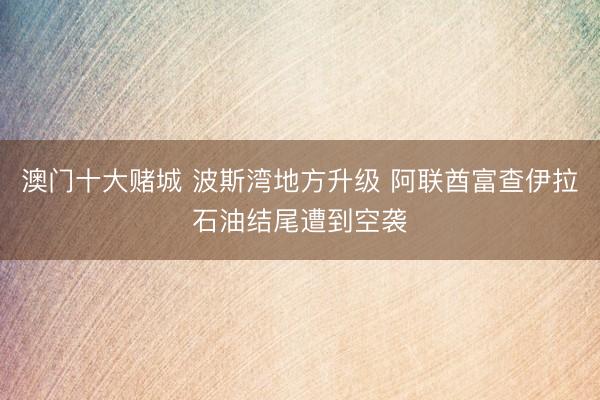 澳门十大赌城 波斯湾地方升级 阿联酋富查伊拉石油结尾遭到空袭