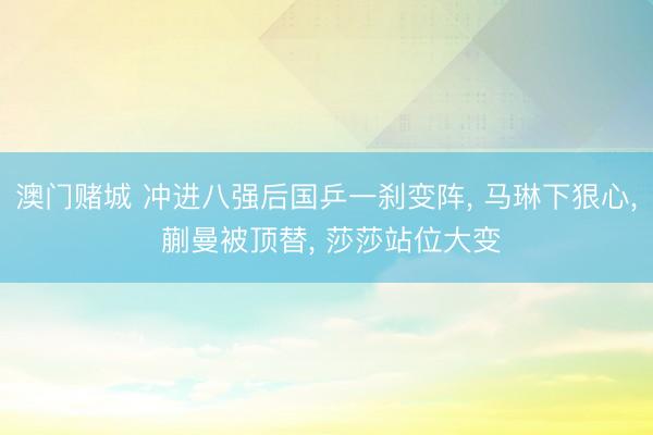 澳门赌城 冲进八强后国乒一刹变阵， 马琳下狠心， 蒯曼被顶替， 莎莎站位大变