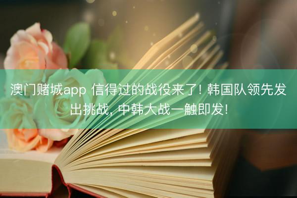 澳门赌城app 信得过的战役来了! 韩国队领先发出挑战， 中韩大战一触即发!
