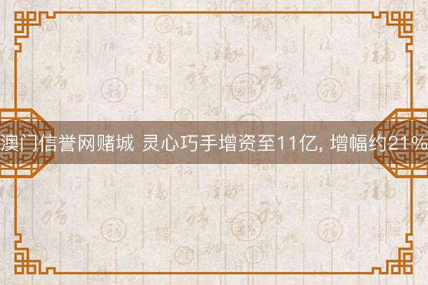 澳门信誉网赌城 灵心巧手增资至11亿， 增幅约21%