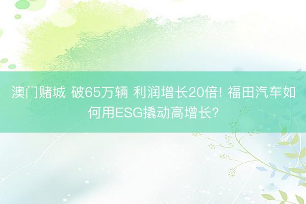 澳门赌城 破65万辆 利润增长20倍! 福田汽车如何用ESG撬动高增长?
