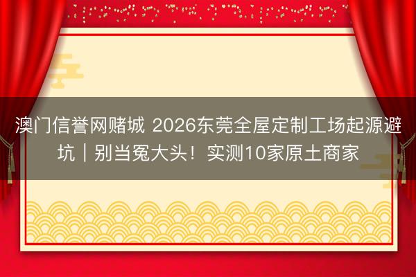 澳门信誉网赌城 2026东莞全屋定制工场起源避坑｜别当冤大头！实测10家原土商家